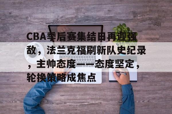 关于CBA季后赛集结日再迎强敌，法兰克福刷新队史纪录，主帅态度——态度坚定，轮换策略成焦点的信息-爱游戏体育app