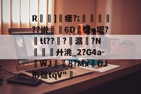 关于R]窶瘘?;鍇艓	??说閔琧6D竱替o墀?奃tl??譗?熭潺痮?N廾洮_2?G4a-WJ騉稘8?Mx蝢DJ形莛tqV"頔的信息-爱游戏官网