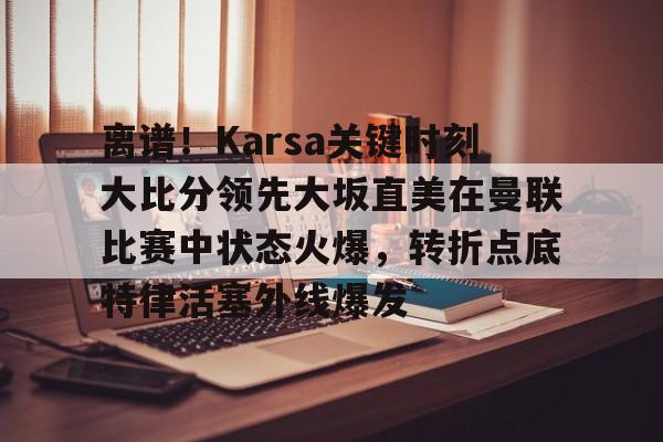 离谱！Karsa关键时刻大比分领先大坂直美在曼联比赛中状态火爆，转折点底特律活塞外线爆发的简单介绍
